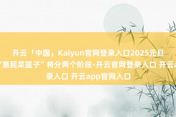 开云「中国」Kaiyun官网登录入口2025元旦春节时辰的“惠民菜篮子”将分两个阶段-开云官网登录入口 开云app官网入口
