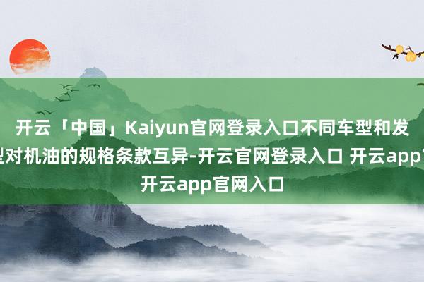 开云「中国」Kaiyun官网登录入口不同车型和发动机类型对机油的规格条款互异-开云官网登录入口 开云app官网入口