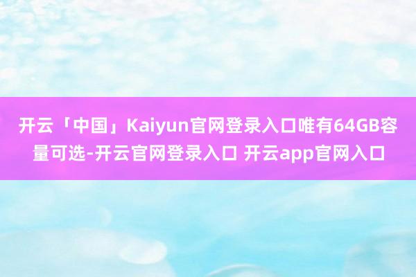 开云「中国」Kaiyun官网登录入口唯有64GB容量可选-开云官网登录入口 开云app官网入口