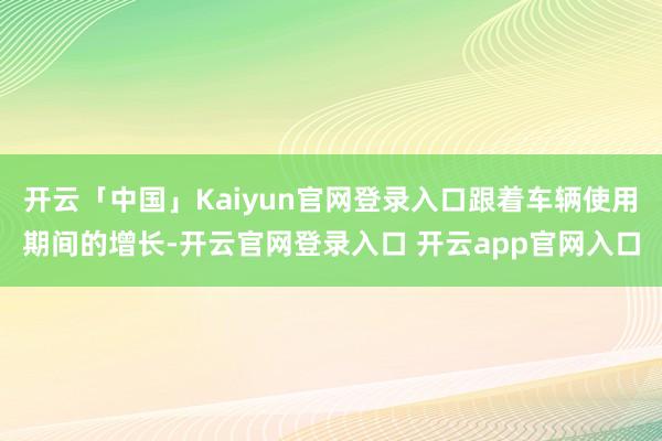 开云「中国」Kaiyun官网登录入口跟着车辆使用期间的增长-开云官网登录入口 开云app官网入口