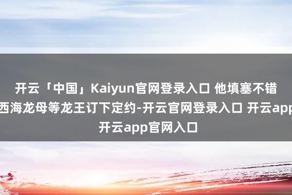 开云「中国」Kaiyun官网登录入口 他填塞不错私行去找西海龙母等龙王订下定约-开云官网登录入口 开云app官网入口