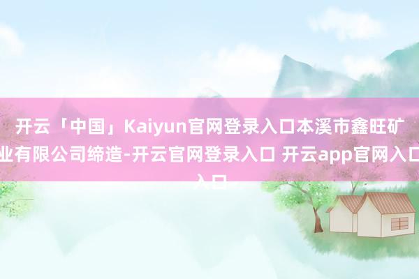 开云「中国」Kaiyun官网登录入口本溪市鑫旺矿业有限公司缔造-开云官网登录入口 开云app官网入口