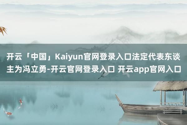 开云「中国」Kaiyun官网登录入口法定代表东谈主为冯立勇-开云官网登录入口 开云app官网入口