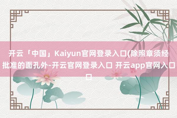 开云「中国」Kaiyun官网登录入口(除照章须经批准的面孔外-开云官网登录入口 开云app官网入口