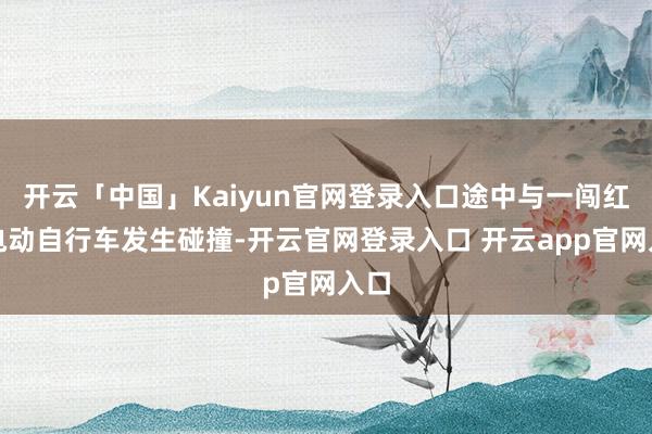 开云「中国」Kaiyun官网登录入口途中与一闯红灯电动自行车发生碰撞-开云官网登录入口 开云app官网入口