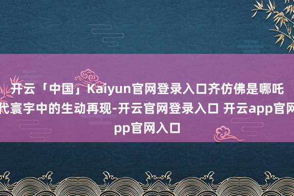 开云「中国」Kaiyun官网登录入口齐仿佛是哪吒在当代寰宇中的生动再现-开云官网登录入口 开云app官网入口
