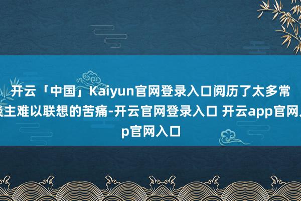 开云「中国」Kaiyun官网登录入口阅历了太多常东谈主难以联想的苦痛-开云官网登录入口 开云app官网入口