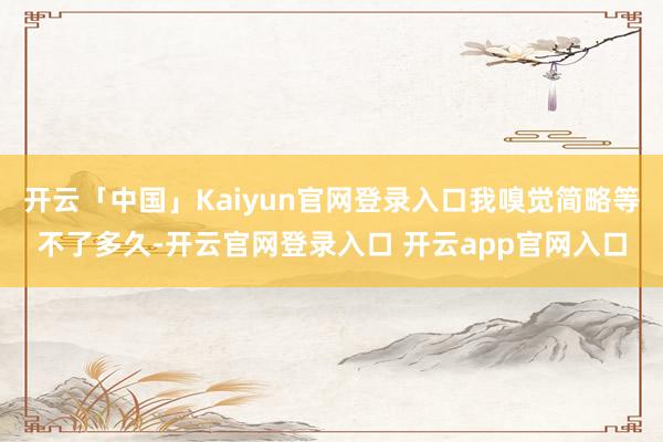 开云「中国」Kaiyun官网登录入口我嗅觉简略等不了多久-开云官网登录入口 开云app官网入口