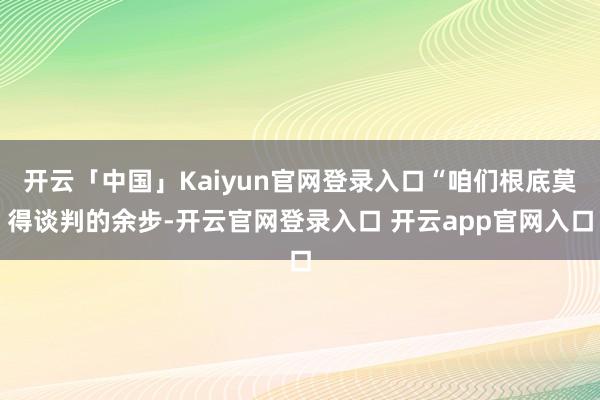 开云「中国」Kaiyun官网登录入口“咱们根底莫得谈判的余步-开云官网登录入口 开云app官网入口