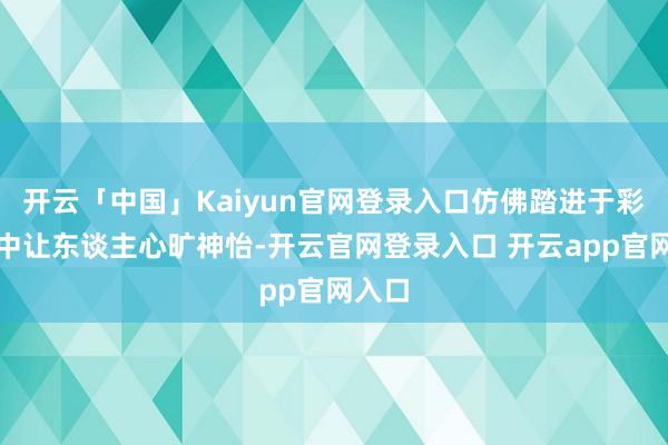 开云「中国」Kaiyun官网登录入口仿佛踏进于彩虹之中让东谈主心旷神怡-开云官网登录入口 开云app官网入口