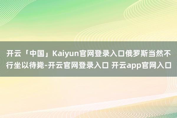 开云「中国」Kaiyun官网登录入口俄罗斯当然不行坐以待毙-开云官网登录入口 开云app官网入口