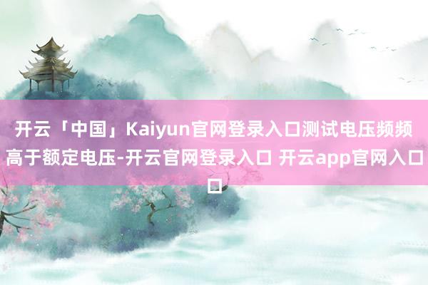 开云「中国」Kaiyun官网登录入口测试电压频频高于额定电压-开云官网登录入口 开云app官网入口