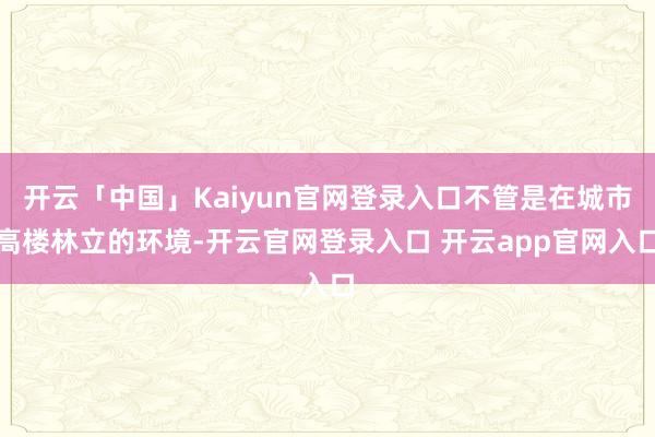 开云「中国」Kaiyun官网登录入口不管是在城市高楼林立的环境-开云官网登录入口 开云app官网入口