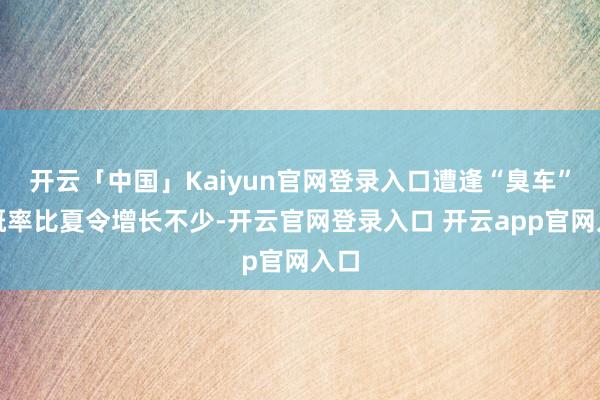 开云「中国」Kaiyun官网登录入口遭逢“臭车”的概率比夏令增长不少-开云官网登录入口 开云app官网入口