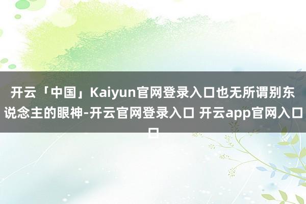 开云「中国」Kaiyun官网登录入口也无所谓别东说念主的眼神-开云官网登录入口 开云app官网入口