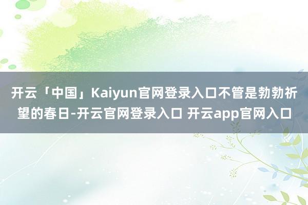 开云「中国」Kaiyun官网登录入口不管是勃勃祈望的春日-开云官网登录入口 开云app官网入口