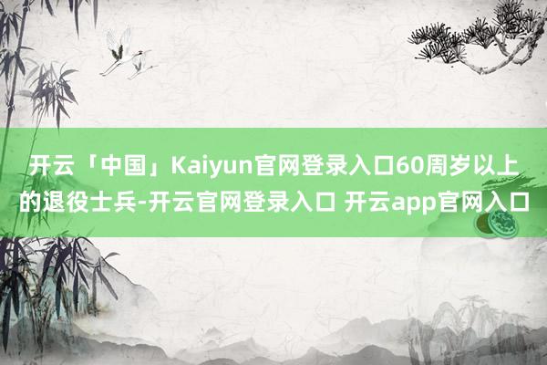 开云「中国」Kaiyun官网登录入口60周岁以上的退役士兵-开云官网登录入口 开云app官网入口