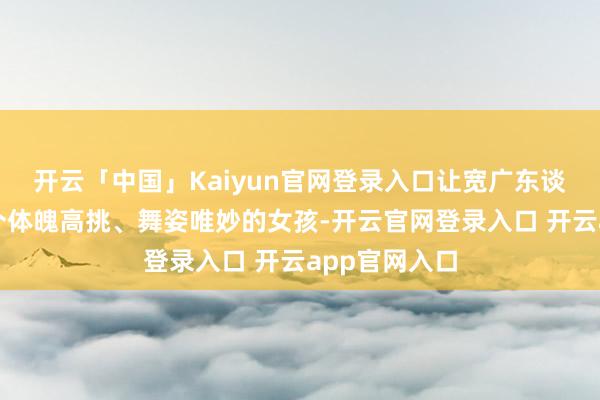 开云「中国」Kaiyun官网登录入口让宽广东谈主记取了这个体魄高挑、舞姿唯妙的女孩-开云官网登录入口 开云app官网入口