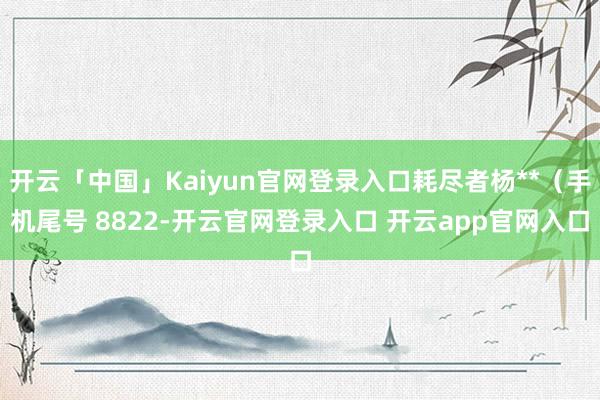 开云「中国」Kaiyun官网登录入口耗尽者杨**（手机尾号 8822-开云官网登录入口 开云app官网入口