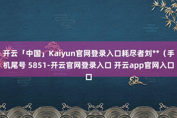 开云「中国」Kaiyun官网登录入口耗尽者刘**（手机尾号 5851-开云官网登录入口 开云app官网入口