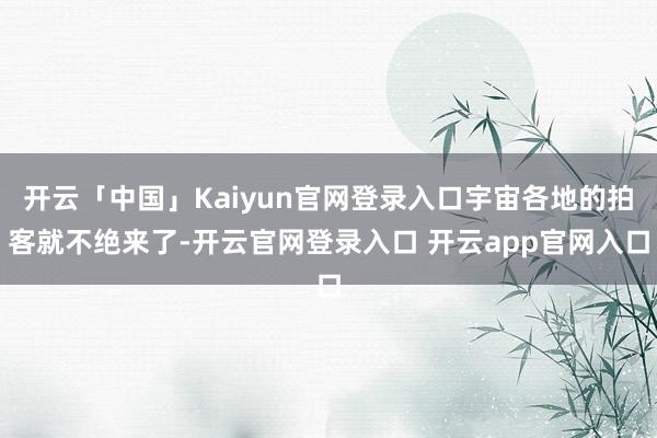 开云「中国」Kaiyun官网登录入口宇宙各地的拍客就不绝来了-开云官网登录入口 开云app官网入口
