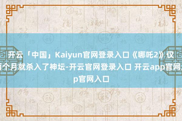 开云「中国」Kaiyun官网登录入口《哪吒2》仅用两个月就杀入了神坛-开云官网登录入口 开云app官网入口