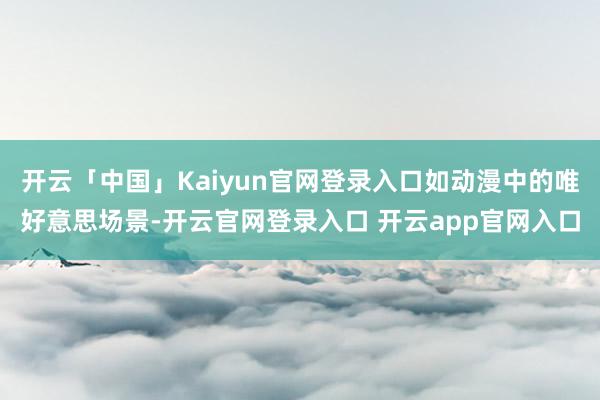 开云「中国」Kaiyun官网登录入口如动漫中的唯好意思场景-开云官网登录入口 开云app官网入口