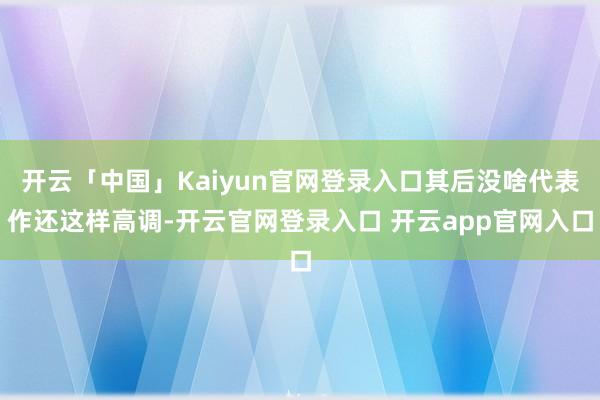 开云「中国」Kaiyun官网登录入口其后没啥代表作还这样高调-开云官网登录入口 开云app官网入口