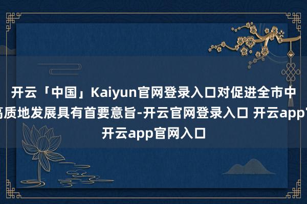 开云「中国」Kaiyun官网登录入口对促进全市中小企业高质地发展具有首要意旨-开云官网登录入口 开云app官网入口