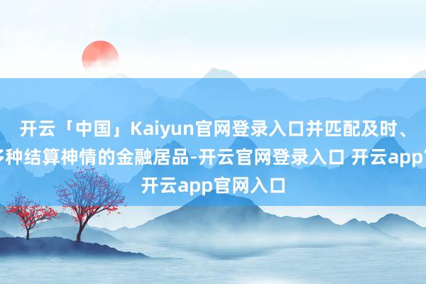 开云「中国」Kaiyun官网登录入口并匹配及时、周期等多种结算神情的金融居品-开云官网登录入口 开云app官网入口
