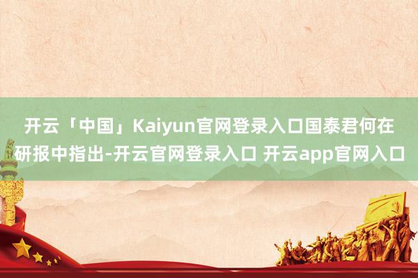 开云「中国」Kaiyun官网登录入口　　国泰君何在研报中指出-开云官网登录入口 开云app官网入口