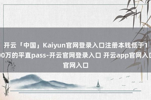 开云「中国」Kaiyun官网登录入口注册本钱低于100万的平直pass-开云官网登录入口 开云app官网入口