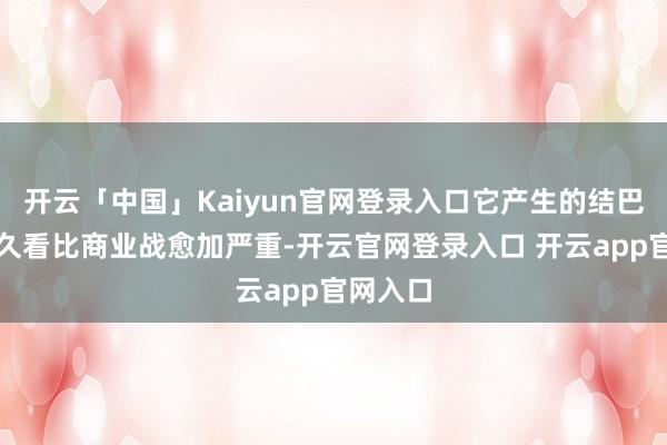 开云「中国」Kaiyun官网登录入口它产生的结巴力从永久看比商业战愈加严重-开云官网登录入口 开云app官网入口