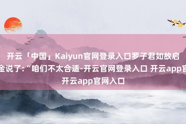 开云「中国」Kaiyun官网登录入口罗子君如故启齿对老金说了:“咱们不太合适-开云官网登录入口 开云app官网入口
