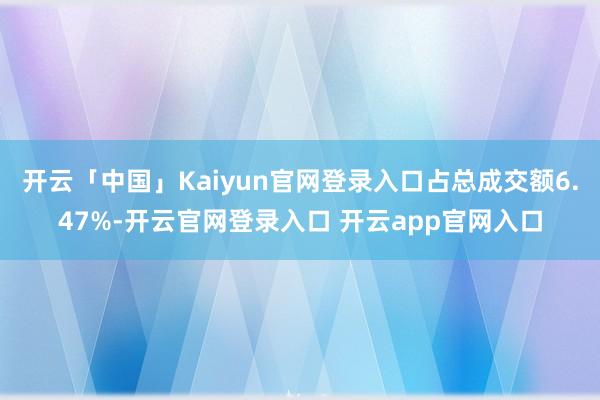 开云「中国」Kaiyun官网登录入口占总成交额6.47%-开云官网登录入口 开云app官网入口