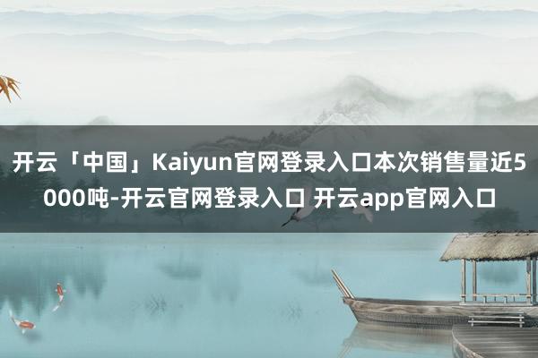 开云「中国」Kaiyun官网登录入口本次销售量近5000吨-开云官网登录入口 开云app官网入口