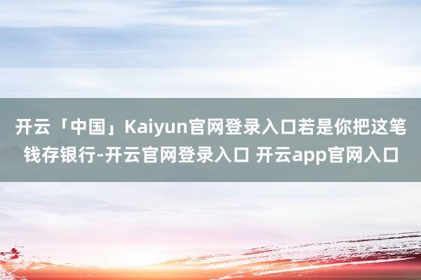 开云「中国」Kaiyun官网登录入口若是你把这笔钱存银行-开云官网登录入口 开云app官网入口