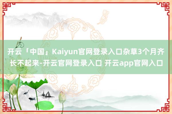 开云「中国」Kaiyun官网登录入口杂草3个月齐长不起来-开云官网登录入口 开云app官网入口