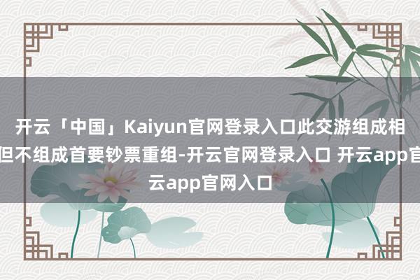 开云「中国」Kaiyun官网登录入口此交游组成相关交游但不组成首要钞票重组-开云官网登录入口 开云app官网入口