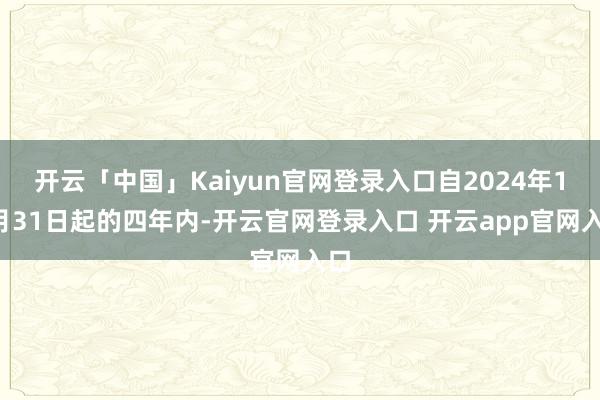 开云「中国」Kaiyun官网登录入口自2024年12月31日起的四年内-开云官网登录入口 开云app官网入口