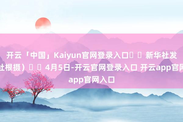 开云「中国」Kaiyun官网登录入口  新华社发（周社根摄）  4月5日-开云官网登录入口 开云app官网入口