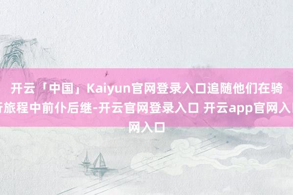 开云「中国」Kaiyun官网登录入口追随他们在骑行旅程中前仆后继-开云官网登录入口 开云app官网入口