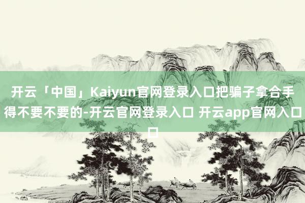 开云「中国」Kaiyun官网登录入口把骗子拿合手得不要不要的-开云官网登录入口 开云app官网入口