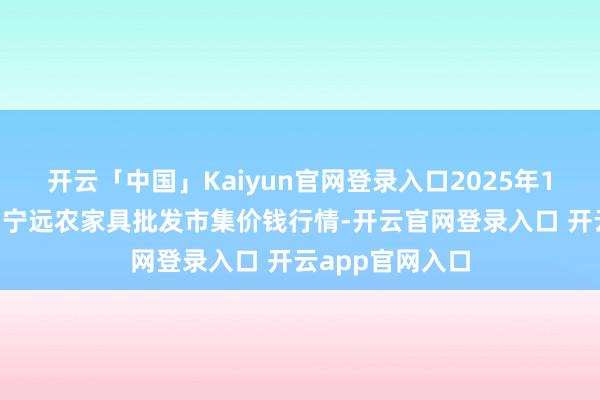 开云「中国」Kaiyun官网登录入口2025年1月1日辽宁鞍山宁远农家具批发市集价钱行情-开云官网登录入口 开云app官网入口