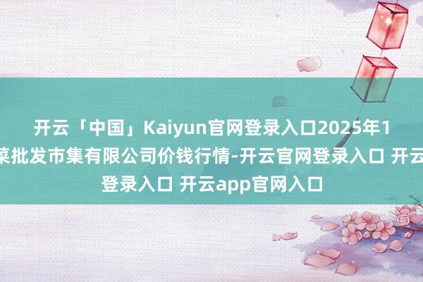 开云「中国」Kaiyun官网登录入口2025年1月1日运城蔬菜批发市集有限公司价钱行情-开云官网登录入口 开云app官网入口