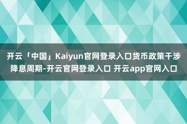 开云「中国」Kaiyun官网登录入口货币政策干涉降息周期-开云官网登录入口 开云app官网入口