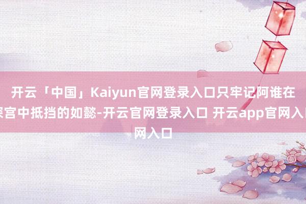 开云「中国」Kaiyun官网登录入口只牢记阿谁在深宫中抵挡的如懿-开云官网登录入口 开云app官网入口