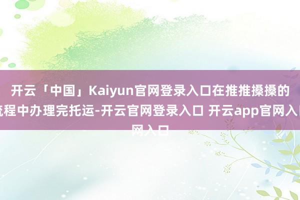 开云「中国」Kaiyun官网登录入口在推推搡搡的流程中办理完托运-开云官网登录入口 开云app官网入口