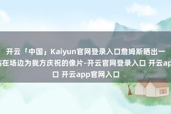 开云「中国」Kaiyun官网登录入口詹姆斯晒出一张布朗尼站在场边为我方庆祝的像片-开云官网登录入口 开云app官网入口