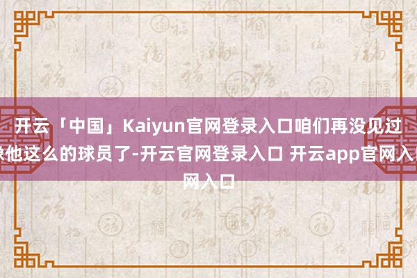 开云「中国」Kaiyun官网登录入口咱们再没见过像他这么的球员了-开云官网登录入口 开云app官网入口